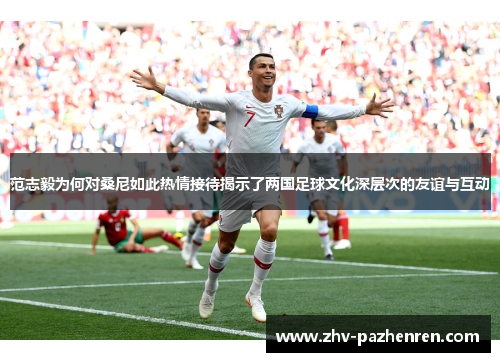 范志毅为何对桑尼如此热情接待揭示了两国足球文化深层次的友谊与互动