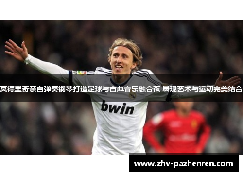 莫德里奇亲自弹奏钢琴打造足球与古典音乐融合夜 展现艺术与运动完美结合