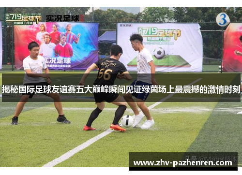 揭秘国际足球友谊赛五大巅峰瞬间见证绿茵场上最震撼的激情时刻